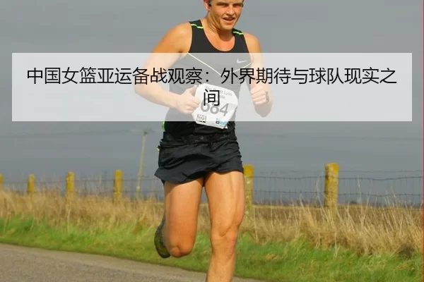 中国女篮亚运备战观察：外界期待与球队现实之间